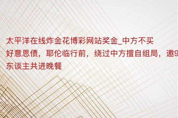 太平洋在线炸金花博彩网站奖金_中方不买好意思债，耶伦临行前，绕过中方擅自组局，邀9东谈主共进晚餐