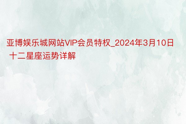 亚博娱乐城网站VIP会员特权_2024年3月10日 十二星座运势详解