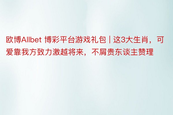 欧博Allbet 博彩平台游戏礼包 | 这3大生肖，可爱靠我方致力激越将来，不屑贵东谈主赞理