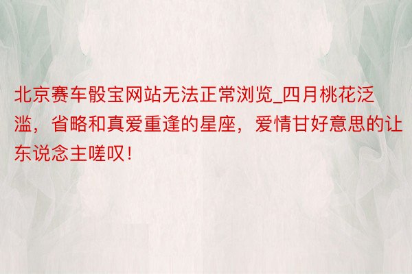 北京赛车骰宝网站无法正常浏览_四月桃花泛滥，省略和真爱重逢的星座，爱情甘好意思的让东说念主嗟叹！