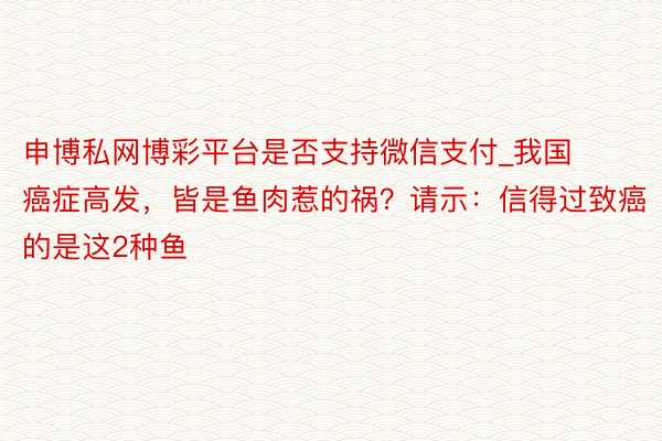 申博私网博彩平台是否支持微信支付_我国癌症高发，皆是鱼肉惹的祸？请示：信得过致癌的是这2种鱼