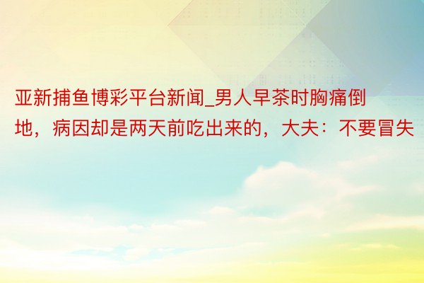 亚新捕鱼博彩平台新闻_男人早茶时胸痛倒地，病因却是两天前吃出来的，大夫：不要冒失