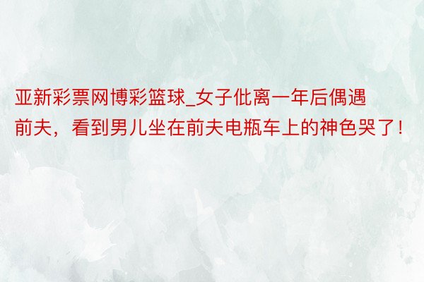 亚新彩票网博彩篮球_女子仳离一年后偶遇前夫，看到男儿坐在前夫电瓶车上的神色哭了！