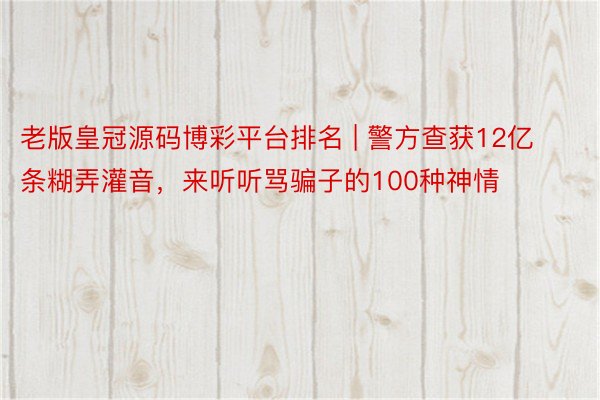 老版皇冠源码博彩平台排名 | 警方查获12亿条糊弄灌音，来听听骂骗子的100种神情