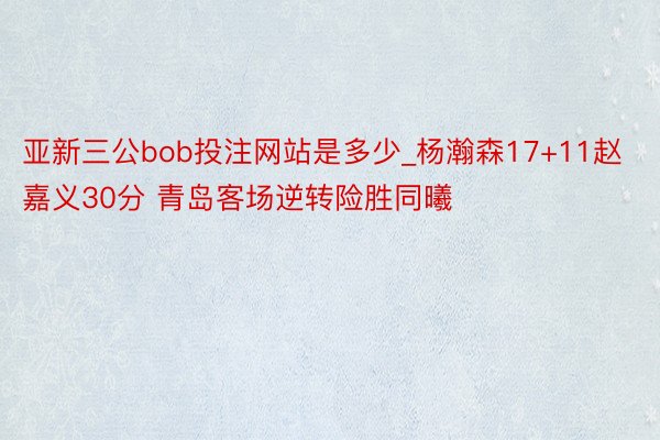 亚新三公bob投注网站是多少_杨瀚森17+11赵嘉义30分 青岛客场逆转险胜同曦