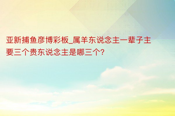 亚新捕鱼彦博彩板_属羊东说念主一辈子主要三个贵东说念主是哪三个?