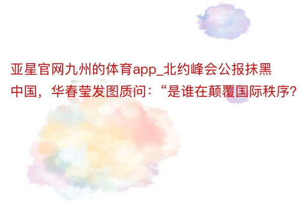 亚星官网九州的体育app_北约峰会公报抹黑中国，华春莹发图质问：“是谁在颠覆国际秩序？”