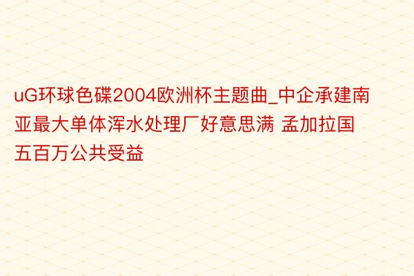 uG环球色碟2004欧洲杯主题曲_中企承建南亚最大单体浑水处理厂好意思满 孟加拉国五百万公共受益