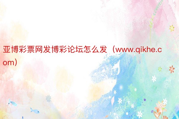 亚博彩票网发博彩论坛怎么发（www.qikhe.com）