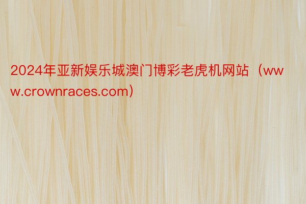 2024年亚新娱乐城澳门博彩老虎机网站（www.crownraces.com）