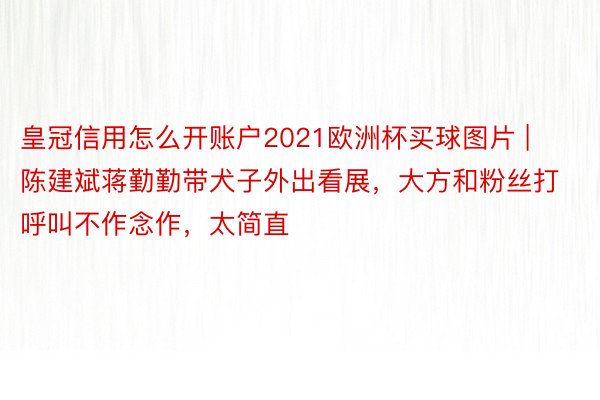 皇冠信用怎么开账户2021欧洲杯买球图片 | 陈建斌蒋勤勤带犬子外出看展，大方和粉丝打呼叫不作念作，太简直