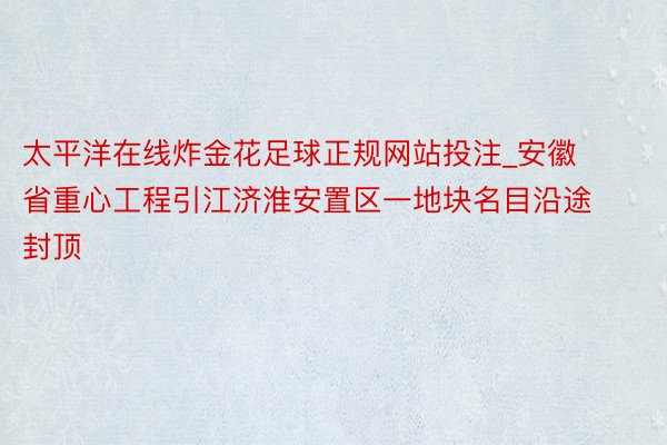 太平洋在线炸金花足球正规网站投注_安徽省重心工程引江济淮安置区一地块名目沿途封顶