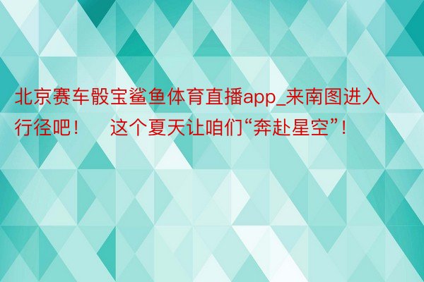 北京赛车骰宝鲨鱼体育直播app_来南图进入行径吧！​这个夏天让咱们“奔赴星空”！