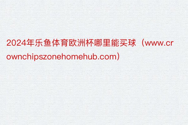 2024年乐鱼体育欧洲杯哪里能买球（www.crownchipszonehomehub.com）