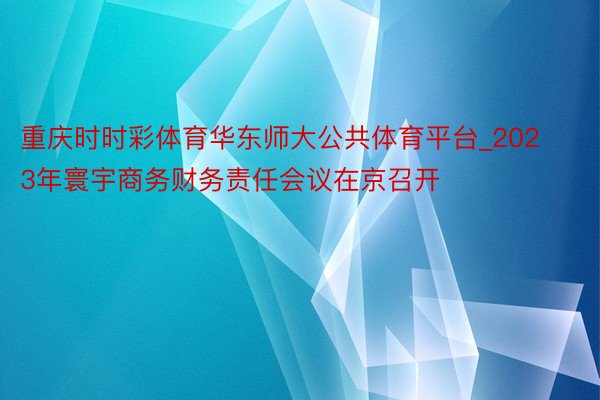 重庆时时彩体育华东师大公共体育平台_2023年寰宇商务财务责任会议在京召开