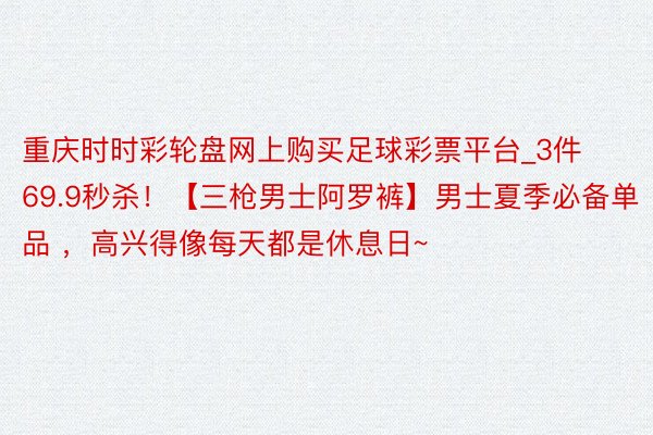 重庆时时彩轮盘网上购买足球彩票平台_3件69.9秒杀！【三枪男士阿罗裤】男士夏季必备单品 ，高兴得像每天都是休息日~