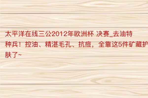 太平洋在线三公2012年欧洲杯 决赛_去油特种兵！控油、精湛毛孔、抗痘，全靠这5件矿藏护肤了~