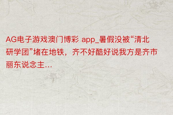 AG电子游戏澳门博彩 app_暑假没被“清北研学团”堵在地铁，齐不好酷好说我方是齐市丽东说念主…