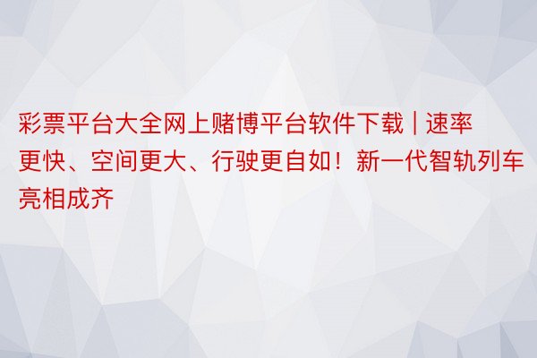 彩票平台大全网上赌博平台软件下载 | 速率更快、空间更大、行驶更自如！新一代智轨列车亮相成齐