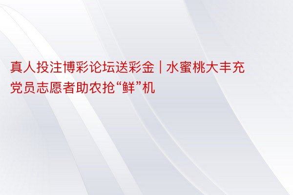 真人投注博彩论坛送彩金 | 水蜜桃大丰充 党员志愿者助农抢“鲜”机