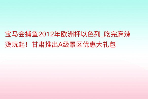 宝马会捕鱼2012年欧洲杯以色列_吃完麻辣烫玩起！甘肃推出A级景区优惠大礼包