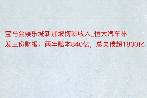 宝马会娱乐城新加坡博彩收入_恒大汽车补发三份财报：两年赔本840亿，总欠债超1800亿