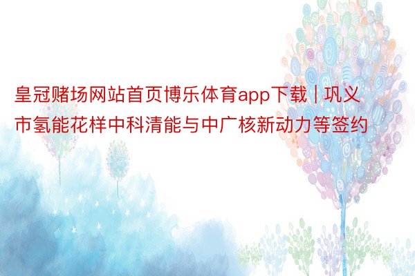 皇冠赌场网站首页博乐体育app下载 | 巩义市氢能花样中科清能与中广核新动力等签约