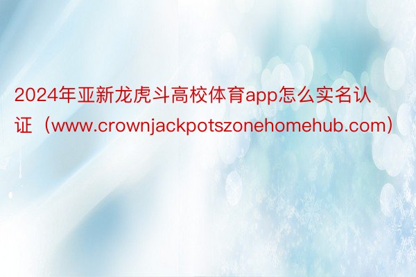 2024年亚新龙虎斗高校体育app怎么实名认证（www.crownjackpotszonehomehub.com）