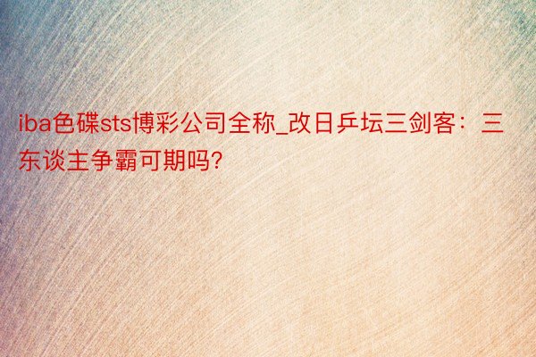 iba色碟sts博彩公司全称_改日乒坛三剑客：三东谈主争霸可期吗？