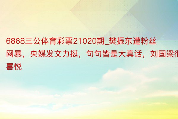 6868三公体育彩票21020期_樊振东遭粉丝网暴，央媒发文力挺，句句皆是大真话，刘国梁很喜悦