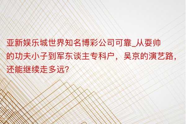 亚新娱乐城世界知名博彩公司可靠_从耍帅的功夫小子到军东谈主专科户，吴京的演艺路，还能继续走多远？