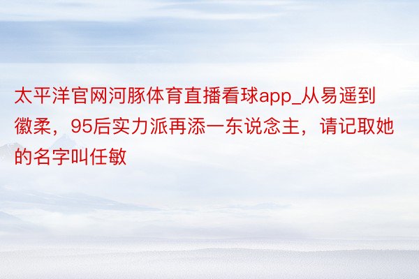 太平洋官网河豚体育直播看球app_从易遥到徽柔，95后实力派再添一东说念主，请记取她的名字叫任敏