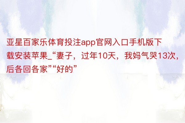 亚星百家乐体育投注app官网入口手机版下载安装苹果_“妻子，过年10天，我妈气哭13次，以后各回各家”“好的”