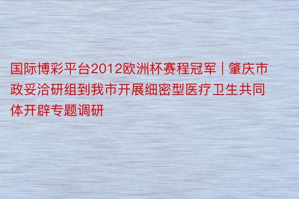 国际博彩平台2012欧洲杯赛程冠军 | 肇庆市政妥洽研组到我市开展细密型医疗卫生共同体开辟专题调研