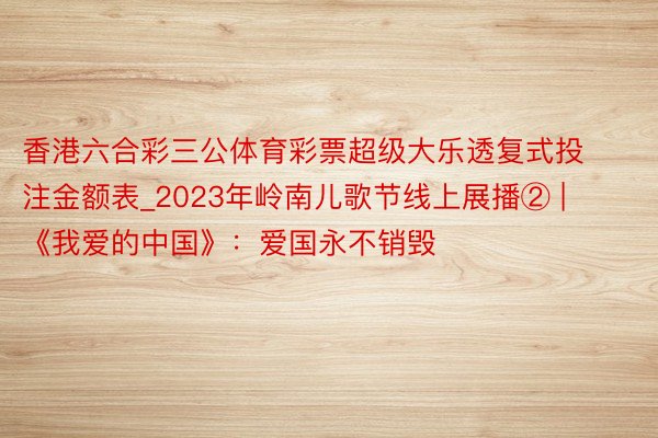 香港六合彩三公体育彩票超级大乐透复式投注金额表_2023年岭南儿歌节线上展播② | 《我爱的中国》：爱国永不销毁