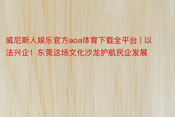 威尼斯人娱乐官方aoa体育下载全平台 | 以法兴企！东莞这场文化沙龙护航民企发展