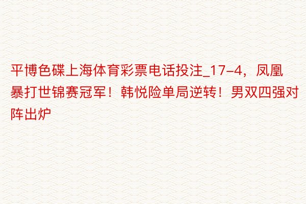 平博色碟上海体育彩票电话投注_17-4，凤凰暴打世锦赛冠军！韩悦险单局逆转！男双四强对阵出炉