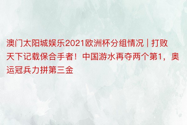 澳门太阳城娱乐2021欧洲杯分组情况 | 打败天下记载保合手者！中国游水再夺两个第1，奥运冠兵力拼第三金