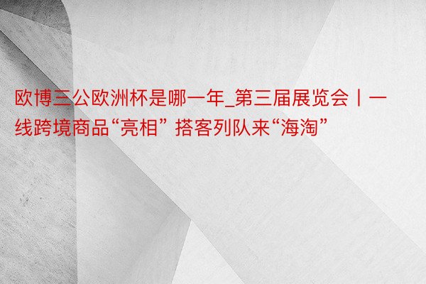 欧博三公欧洲杯是哪一年_第三届展览会丨一线跨境商品“亮相” 搭客列队来“海淘”