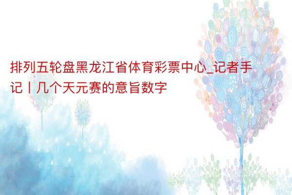 排列五轮盘黑龙江省体育彩票中心_记者手记丨几个天元赛的意旨数字