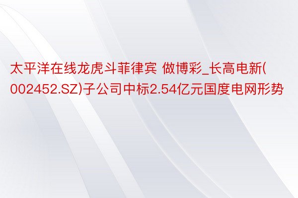 太平洋在线龙虎斗菲律宾 做博彩_长高电新(002452.SZ)子公司中标2.54亿元国度电网形势