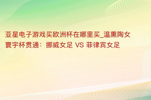 亚星电子游戏买欧洲杯在哪里买_温熏陶女寰宇杯贯通：挪威女足 VS 菲律宾女足