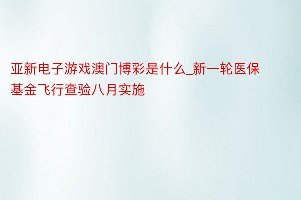 亚新电子游戏澳门博彩是什么_新一轮医保基金飞行查验八月实施