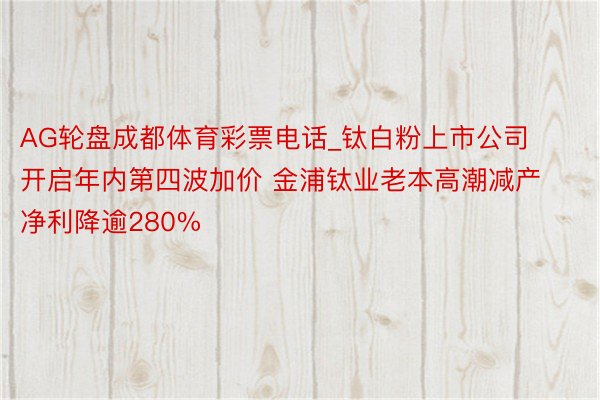 AG轮盘成都体育彩票电话_钛白粉上市公司开启年内第四波加价 金浦钛业老本高潮减产净利降逾280%