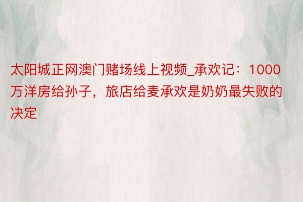 太阳城正网澳门赌场线上视频_承欢记：1000万洋房给孙子，旅店给麦承欢是奶奶最失败的决定