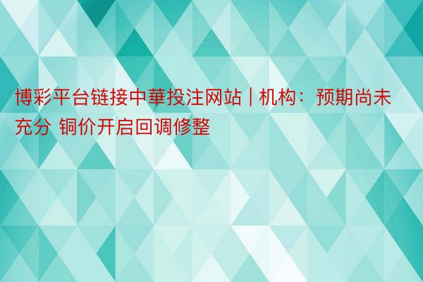 博彩平台链接中華投注网站 | 机构：预期尚未充分 铜价开启回调修整