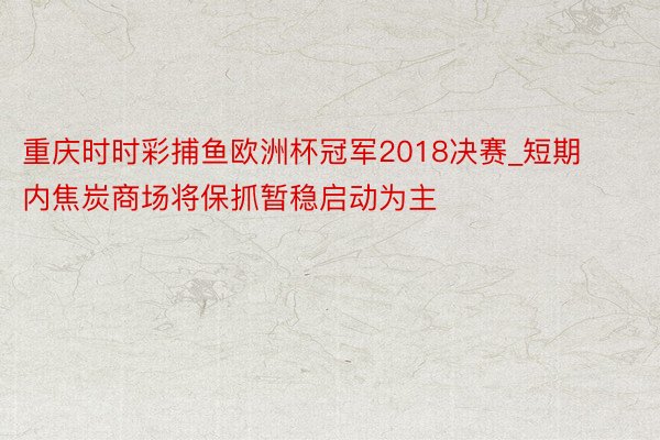 重庆时时彩捕鱼欧洲杯冠军2018决赛_短期内焦炭商场将保抓暂稳启动为主