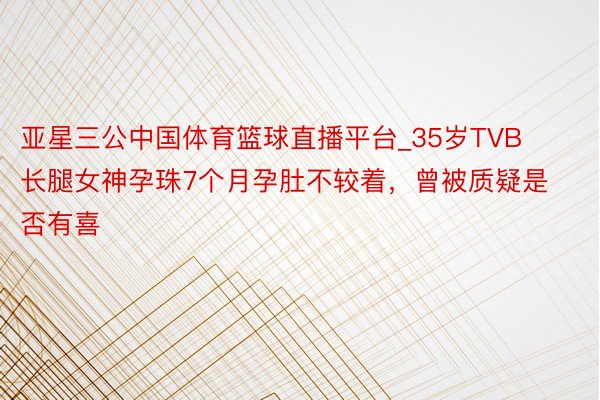 亚星三公中国体育篮球直播平台_35岁TVB长腿女神孕珠7个月孕肚不较着，曾被质疑是否有喜