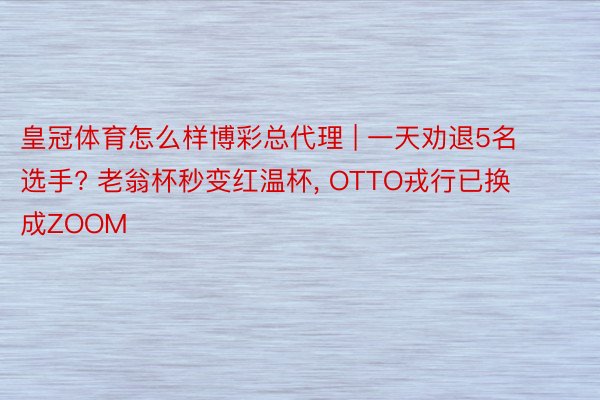 皇冠体育怎么样博彩总代理 | 一天劝退5名选手? 老翁杯秒变红温杯， OTTO戎行已换成ZOOM