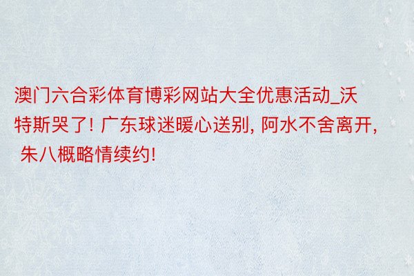 澳门六合彩体育博彩网站大全优惠活动_沃特斯哭了! 广东球迷暖心送别, 阿水不舍离开, 朱八概略情续约!